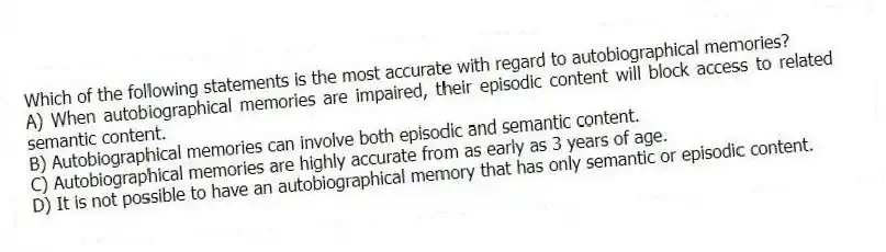 Which of the following statements is the most accurate with regard to autobiographical memories?
A) When autobiographical memories are impaired, their episodic content will block access to related semantic content.
B) Autobiographical memories can involve both episodic and semantic content.
C) Autobiographical memories are highly accurate from as early as 3 years of age.
D) It is not possible to have an autobiographical memory that has only semantic or episodic content.