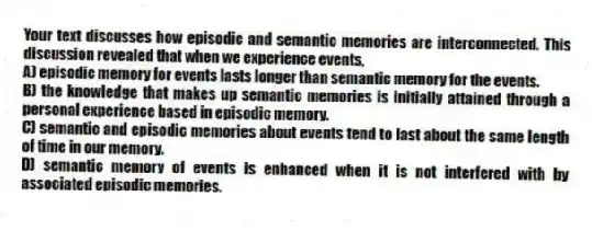 Your text discusses how episodic and semantic memories are interconnected. This discussion revealed that when we experience events,
A) episodic memory for events lasts longer than semantic memory for the events.
B) the knowledge that makes up semantic memories is initially attained through a personal experience based in episodic memory.
C) semantic and episodic memories about events tend to last about the same length of time in our memory.
D) semantic memory of events is enhanced when it is not interfered with by associated episodic memories.