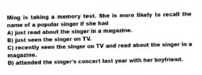 Ming is taking a memory test. She is more likely to recall the name of a popular singer if she had
A) just read about the singer in a magazine.
B) just seen the singer on TV.
C) recently seen the singer on TV and read about the singer in a magazine.
D) attended the singer's concert last year with her boyfriend.