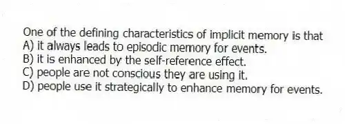 One of the defining characteristics of implicit memory is that
A) it always leads to episodic memory for events.
B) it is enhanced by the self-reference effect.
C) people are not conscious they are using it.
D) people use it strategically to enhance memory for events.