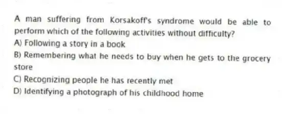A man suffering from Korsakoff's syndrome would be able to perform which of the following activities without difficulty?
A) Following a story in a book
B) Remembering what he needs to buy when he gets to the grocery store
C) Recognizing people he has recently met
D) Identifying a photograph of his childhood home