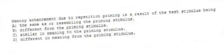 Memory enhancement due to repetition priming is a result of the test stimulus being
A) the same as or resembling the priming stimulus.
B) different from the priming stimulus.
C) similar in meaning to the priming stimulus.
D) different in meaning from the priming stimulus.