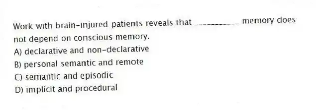 Work with brain-injured patients reveals that ___________ memory does not depend on conscious memory.
A) declarative and non-declarative
B) personal semantic and remote
C) semantic and episodic
D) implicit and procedural