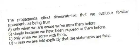 The propaganda effect demonstrates that we evaluate familiar statements as being true
A) only when we are aware we've seen them before.
B) simply because we have been exposed to them before.
C) only when we agree with them.
D) unless we are told explicitly that the statements are false.