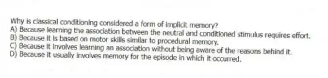 Why is classical conditioning considered a form of implicit memory?
A) Because learning the association between the neutral and conditioned stimulus requires effort.
B) Because it is based on motor skills similar to procedural memory.
C) Because it involves learning an association without being aware of the reasons behind it.
D) Because it usually involves memory for the episode in which it occurred.