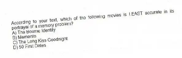 According to your text, which of the following movies is LEAST accurate in its portrayal of a memory problem?
A) The Bourne Identity
B) Memento
C) The Long Kiss Goodnight
D) 50 First Dates