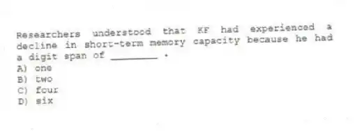 Researchers understood that KF had experienced a decline in short-term memory capacity because he had a digit span of ________ .
A) one
B) two
C) four
D) six