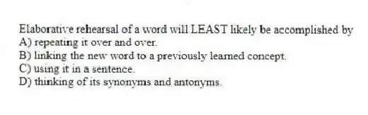 Elaborative rehearsal of a word will LEAST likely be accomplished by
A) repeating it over and over.
B) linking the new word to a previously learned concept.
C) using it in a sentence.
D) thinking of its synonyms and antonyms.