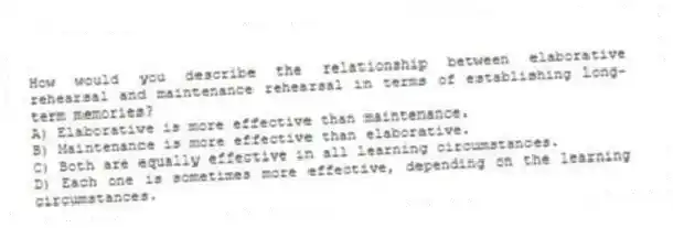 How would you describe the relationship between elaborative rehearsal and maintenance rehearsal in terms of establishing long-term memories?
A) Elaborative is more effective than maintenance.
B) Maintenance is more effective than elaborative.
C) Both are equally effective in all learning circumstances.
D) Each one is sometimes more effective, depending on the learning circumstances.