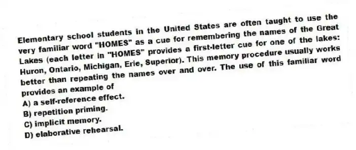 Elementary school students in the United States are often taught to use the very familiar word "HOMES" as a cue for remembering the names of the Great Lakes (each letter in "HOMES" provides a first-letter cue for one of the lakes: Huron, Ontario, Michigan, Erie, Superior). This memory procedure usually works better than repeating the names over and over. The use of this familiar word provides an example of
A) a self-reference effect.
B) repetition priming.
C) implicit memory.
D) elaborative rehearsal.