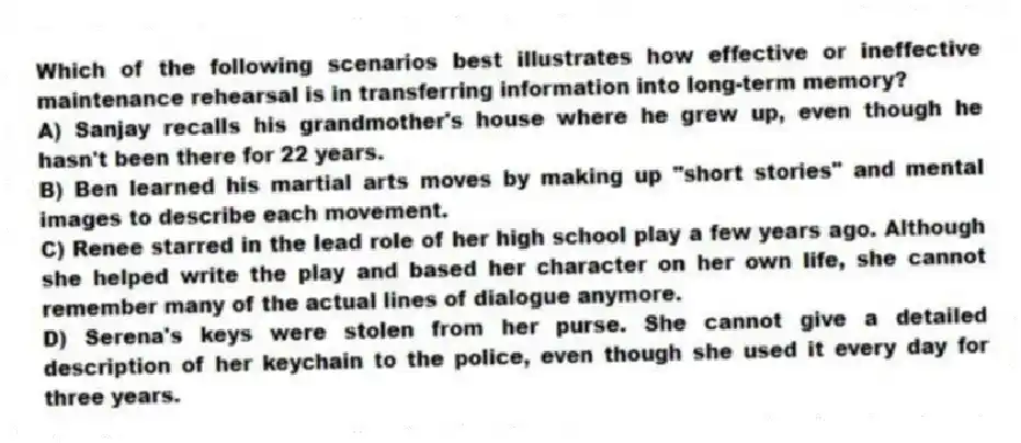 Which of the following scenarios best illustrates how effective or ineffective maintenance rehearsal is in transferring information into long-term memory?
A) Sanjay recalls his grandmother's house where he grew up, even though he hasn't been there for 22 years.
B) Ben learned his martial arts moves by making up "short stories" and mental images to describe each movement.
C) Renee starred in the lead role of her high school play a few years ago. Although she helped write the play and based her character on her own life, she cannot remember many of the actual lines of dialogue anymore.
D) Serena's keys were stolen from her purse. She cannot give a detailed description of her keychain to the police, even though she used it every day for three years.