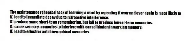 The maintenance rehearsal task of learning a word by repeating it over and over again is most likely to
A) lead to immediate decay due to retroactive interference.
B) produce some short-term remembering, but fail to produce longer-term memories.
C) cause sensory memories to interfere with consolidation in working memory.
D) lead to effective autobiographical memories.