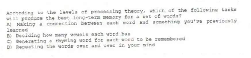 According to the levels of processing theory, which of the following tasks will produce the best long-term memory for a set of words?
A) Making a connection between each word and something you've previously learned
B) Deciding how many vowels each word has
C) Generating a rhyming word for each word to be remembered
D) Repeating the words over and over in your mind