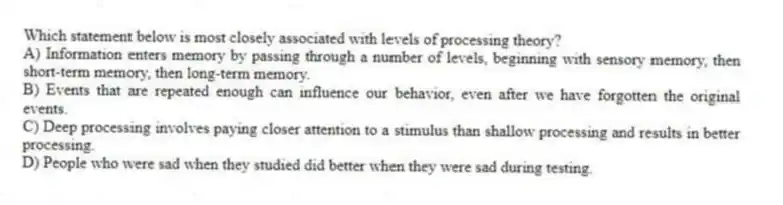 Which statement below is most closely associated with levels of processing theory?
A) Information enters memory by passing through a number of levels, beginning with sensory memory, then short-term memory, then long-term memory.
B) Events that are repeated enough can influence our behavior, even after we have forgotten the original events.
C) Deep processing involves paying closer attention to a stimulus than shallow processing and results in better processing.
D) People who were sad when they studied did better when they were sad during testing.