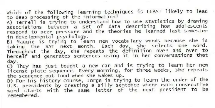Which of the following learning techniques is LEAST likely to lead to deep processing of the information?
A) Terrell is trying to understand how to use statistics by drawing associations between a set of data describing how adolescents respond to peer pressure and the theories he learned last semester in developmental psychology.
B) Maggie is trying to learn new vocabulary words because she is taking the SAT next month. Each day, she selects one word. Throughout the day, she repeats the definition over and over to herself and generates sentences using it in her conversations that day.
C) Thuy has just bought a new car and is trying to learn her new license plate sequence. Every morning, for three weeks, she repeats the sequence out loud when she wakes up.
D) For his history course, Jorge is trying to learn the order of the U.S. presidents by creating a silly sentence where each consecutive word starts with the same letter of the next president to be remembered.