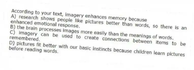 According to your text, imagery enhances memory because
A) research shows people like pictures better than words, so there is an enhanced emotional response.
B) the brain processes images more easily than the meanings of words.
C) imagery can be used to create connections between items to be remembered.
D) pictures fit better with our basic instincts because children learn pictures before reading words.