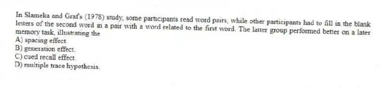In Slameka and Graf's (1978) study, some participants read word pairs, while other participants had to fill in the blank letters of the second word in a pair with a word related to the first word. The latter group performed better on a later memory task, illustrating the
A) spacing effect.
B) generation effect.
C) cued recall effect.
D) multiple trace hypothesis.