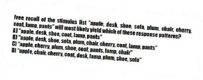 Free recall of the stimulus list "apple, desk, shoe, sofa, plum, chair, cherry, coat, lamp, pants" will most likely yield which of these response patterns?
A) "apple, desk, shoe, coat, lamp, pants"
B) "apple, desk, shoe, sofa, plum, chair, cherry, coat, lamp, pants"
C) "apple, cherry, plum, shoe, coat, pants, lamp, chair"
D) "apple, chair, cherry, coat, desk, lamp, plum, shoe, sofa"