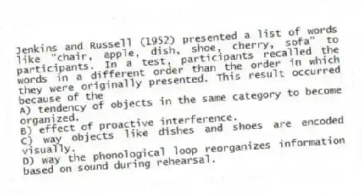 Jenkins and Russell (1952) presented a list of words like "chair, apple, dish, shoe, cherry, sofa" to participants. In a test, participants recalled the words in a different order than the order in which they were originally presented. This result occurred because of the
A) tendency of objects in the same category to become organized.
B) effect of proactive interference.
C) way objects like dishes and shoes are encoded visually.
D) way the phonological loop reorganizes information based on sound during rehearsal.