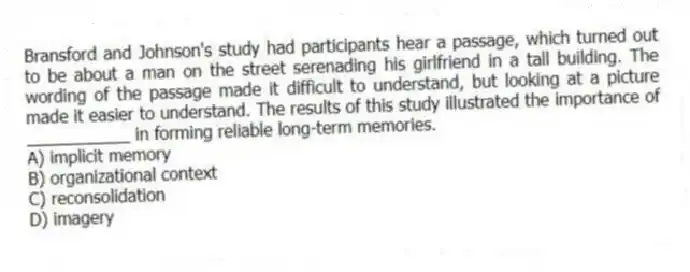 Bransford and Johnson's study had participants hear a passage, which turned out to be about a man on the street serenading his girlfriend in a tall building. The wording of the passage made it difficult to understand, but looking at a picture made it easier to understand. The results of this study illustrated the importance of ___________ in forming reliable long-term memories.
A) implicit memory
B) organizational context
C) reconsolidation
D) imagery