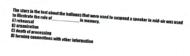 The story in the text about the balloons that were used to suspend a speaker in mid-air was used to illustrate the role of ___________ in memory.
A) rehearsal
B) organization
C) depth of processing
D) forming connections with other information