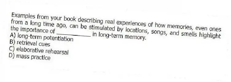 Examples from your book describing real experiences of how memories, even ones from a long time ago, can be stimulated by locations, songs, and smells highlight the importance of ___________ in long-term memory.
A) long-term potentiation
B) retrieval cues
C) elaborative rehearsal
D) mass practice