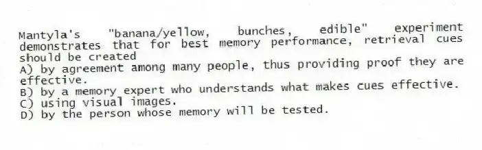 Mantyla's "banana/yellow, bunches, edible" experiment demonstrates that for best memory performance, retrieval cues should be created
A) by agreement among many people, thus providing proof they are effective.
B) by a memory expert who understands what makes cues effective.
C) using visual images.
D) by the person whose memory will be tested.