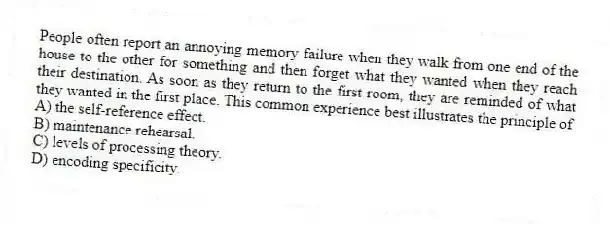 People often report an annoying memory failure when they walk from one end of the house to the other for something and then forget what they wanted when they reach their destination. As soon as they return to the first room, they are reminded of what they wanted in the first place. This common experience best illustrates the principle of
A) the self-reference effect.
B) maintenance rehearsal.
C) levels of processing theory.
D) encoding specificity.