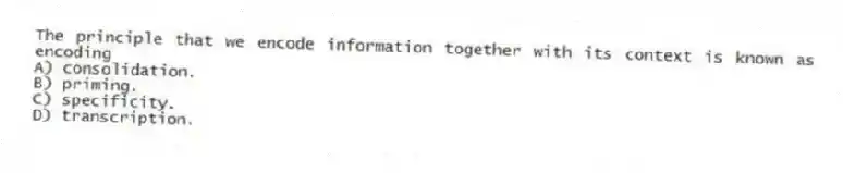 The principle that we encode information together with its context is known as encoding
A) consolidation.
B) priming.
C) specificity.
D) transcription.