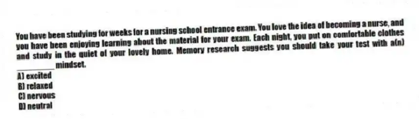 You have been studying for weeks for a nursing school entrance exam. You love the idea of becoming a nurse, and you have been enjoying learning about the material for your exam. Each night, you put on comfortable clothes and study in the quiet of your lovely home. Memory research suggests you should take your test with a(n) ________ mindset.
A) excited
B) relaxed
C) nervous
D) neutral