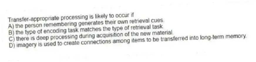 Transfer-appropriate processing is likely to occur if
A) the person remembering generates their own retrieval cues.
B) the type of encoding task matches the type of retrieval task.
C) there is deep processing during acquisition of the new material.
D) imagery is used to create connections among items to be transferred into long-term memory.