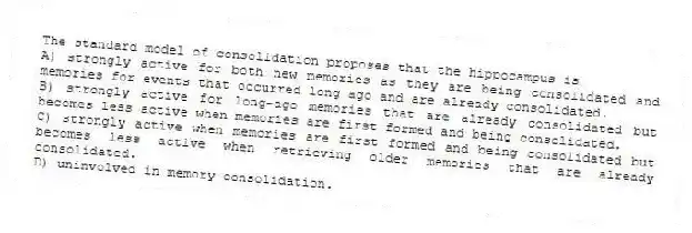 The standard model of consolidation proposes that the hippocampus is
A) strongly active for both new memories as they are being consolidated and memories for events that occurred long ago and are already consolidated.
B) strongly active for long-ago memories that are already consolidated but becomes less active when memories are first formed and being consolidated.
C) strongly active when memories are first formed and being consolidated but becomes less active when retrieving older memories that are already consolidated.
D) uninvolved in memory consolidation.