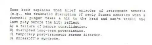 Your book explains that brief episodes of retrograde amnesia (e.g., the traumatic disruption of newly formed memories when a football player takes a hit to the head and can't recall the last play before the hit) reflect
A) a failure of memory consolidation.
B) disrupted long-term potentiation.
C) temporary post-traumatic stress disorder.
D) Korsakoff's syndrome.