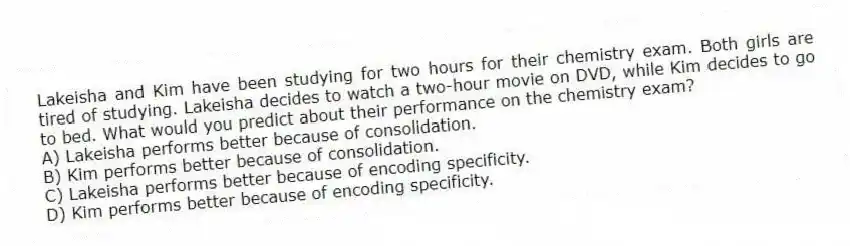 Lakeisha and Kim have been studying for two hours for their chemistry exam. Both girls are tired of studying. Lakeisha decides to watch a two-hour movie on DVD, while Kim decides to go to bed. What would you predict about their performance on the chemistry exam?
A) Lakeisha performs better because of consolidation.
B) Kim performs better because of consolidation.
C) Lakeisha performs better because of encoding specificity.
D) Kim performs better because of encoding specificity.