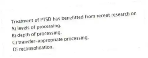 Treatment of PTSD has benefitted from recent research on
A) levels of processing.
B) depth of processing.
C) transfer-appropriate processing.
D) reconsolidation.