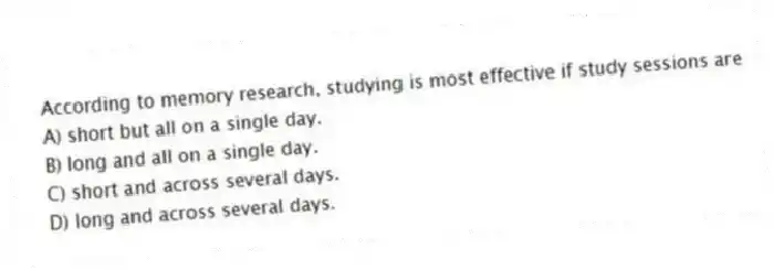 According to memory research, studying is most effective if study sessions are
A) short but all on a single day.
B) long and all on a single day.
C) short and across several days.
D) long and across several days.