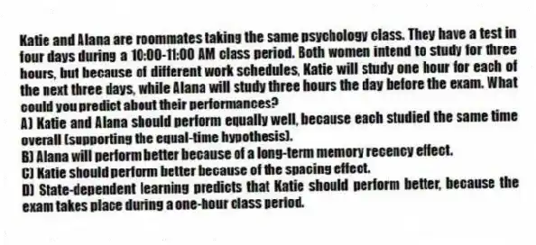 Katie and Alana are roommates taking the same psychology class. They have a test in four days during a 10:00-11:00 AM class period. Both women intend to study for three hours, but because of different work schedules, Katie will study one hour for each of the next three days, while Alana will study three hours the day before the exam. What could you predict about their performances?
A) Katie and Alana should perform equally well, because each studied the same time overall (supporting the equal-time hypothesis).
B) Alana will perform better because of a long-term memory recency effect.
C) Katie should perform better because of the spacing effect.
D) State-dependent learning predicts that Katie should perform better, because the exam takes place during a one-hour class period.