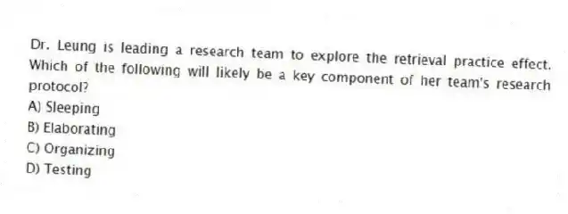 Dr. Leung is leading a research team to explore the retrieval practice effect. Which of the following will likely be a key component of her team's research protocol?
A) Sleeping
B) Elaborating
C) Organizing
D) Testing