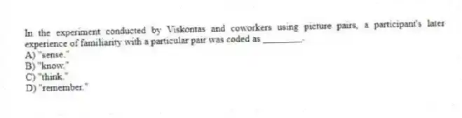In the experiment conducted by Viskontas and coworkers using picture pairs, a participant's later experience of familiarity with a particular pair was coded as ________.
A) "sense."
B) "know."
C) "think."
D) "remember."