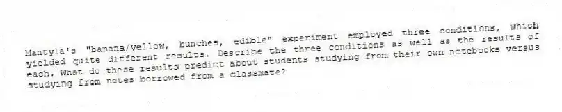 Mantyla's "banana/yellow, bunches, edible" experiment employed three conditions, which yielded quite different results. Describe the three conditions as well as the results of each. What do these results predict about students studying from their own notebooks versus studying from notes borrowed from a classmate?