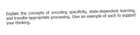 Explain the concepts of encoding specificity, state-dependent learning, and transfer-appropriate processing. Give an example of each to support your thinking.