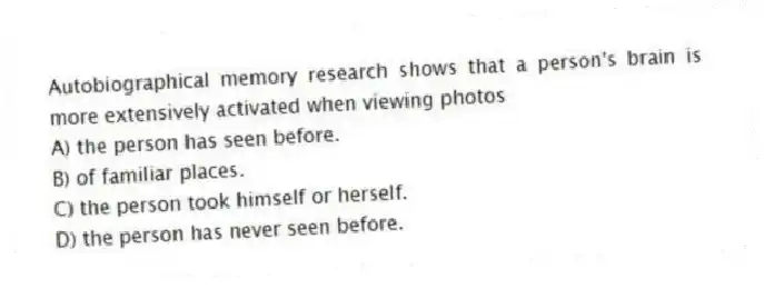 Autobiographical memory research shows that a person's brain is more extensively activated when viewing photos
A) the person has seen before.
B) of familiar places.
C) the person took himself or herself.
D) the person has never seen before.