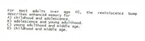 For most adults over age 40, the reminiscence bump describes enhanced memory for
A) childhood and adolescence.
B) adolescence and young adulthood.
C) young adulthood and middle age.
D) childhood and middle age.