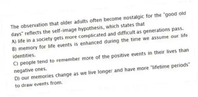 The observation that older adults often become nostalgic for the "good old days" reflects the self-image hypothesis, which states that
A) life in a society gets more complicated and difficult as generations pass.
B) memory for life events is enhanced during the time we assume our life identities.
C) people tend to remember more of the positive events in their lives than negative ones.
D) our memories change as we live longer and have more "lifetime periods" to draw events from.