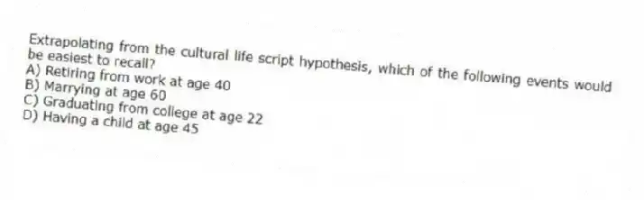 Extrapolating from the cultural life script hypothesis, which of the following events would be easiest to recall?
A) Retiring from work at age 40
B) Marrying at age 60
C) Graduating from college at age 22
D) Having a child at age 45