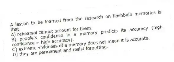 A lesson to be learned from the research on flashbulb memories is that
A) rehearsal cannot account for them.
B) people's confidence in a memory predicts its accuracy (high confidence = high accuracy).
C) extreme vividness of a memory does not mean it is accurate.
D) they are permanent and resist forgetting.