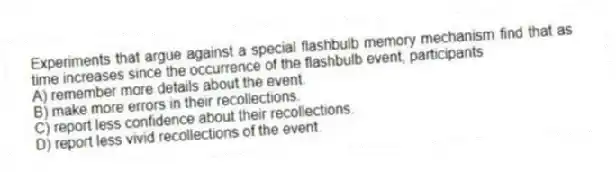 Experiments that argue against a special flashbulb memory mechanism find that as time increases since the occurrence of the flashbulb event, participants
A) remember more details about the event.
B) make more errors in their recollections.
C) report less confidence about their recollections.
D) report less vivid recollections of the event.