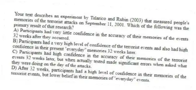 Your text describes an experiment by Talarico and Rubin (2003) that measured people's memories of the terrorist attacks on September 11, 2001. Which of the following was the primary result of that research?
A) Participants had very little confidence in the accuracy of their memories of the events 32 weeks after they occurred.
B) Participants had a very high level of confidence of the terrorist events and also had high confidence in their present "everyday" memories 32 weeks later.
C) Participants had high confidence in the accuracy of their memories of the terrorist events 32 weeks later, but when actually tested made significant errors when asked what they were doing on the day of the attacks.
D) After 32 weeks, participants had a high level of confidence in their memories of the terrorist events, but lower belief in their memories of "everyday" events.