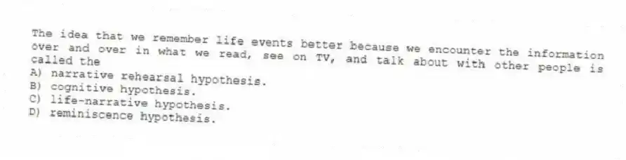 The idea that we remember life events better because we encounter the information over and over in what we read, see on TV, and talk about with other people is called the
A) narrative rehearsal hypothesis.
B) cognitive hypothesis.
C) life-narrative hypothesis.
D) reminiscence hypothesis.