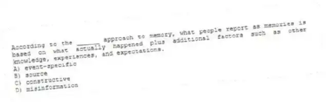 According to the ______ approach to memory, what people report as memories is based on what actually happened plus additional factors such as other knowledge, experiences, and expectations.
A) event-specific
B) source
C) constructive
D) misinformation